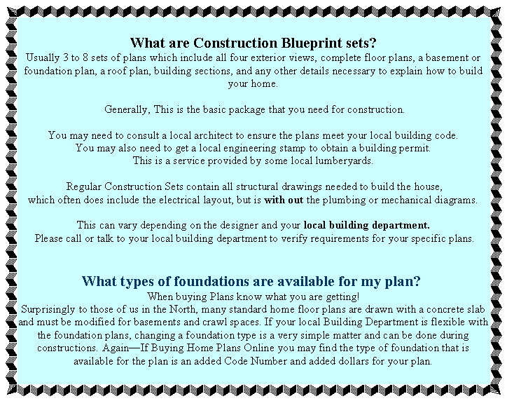 What are Construction Blueprint sets?
Usually 3 to 8 sets of plans which include all four exterior views, complete floor plans, a basement or foundation plan, a roof plan, building sections, and any other details necessary to explain how to build your home.

 Generally, This is the basic package that you need for construction. 

You may need to consult a local architect to ensure the plans meet your local building code.
You may also need to get a local engineering stamp to obtain a building permit.
This is a service provided by some local lumberyards.

 Regular Construction Sets contain all structural drawings needed to build the house, 
which often does include the electrical layout, but is with out the plumbing or mechanical diagrams. 

This can vary depending on the designer and your local building department.
 Please call or talk to your local building department to verify requirements for your specific plans.


What types of foundations are available for my plan? 
When buying Plans know what you are getting! 
Surprisingly to those of us in the North, many standard home floor plans are drawn with a concrete slab and must be modified for basements and crawl spaces. If your local Building Department is flexible with the foundation plans, changing a foundation type is a very simple matter and can be done during constructions. AgainIf Buying Home Plans Online you may find the type of foundation that is available for the plan is an added Code Number and added dollars for your plan.
